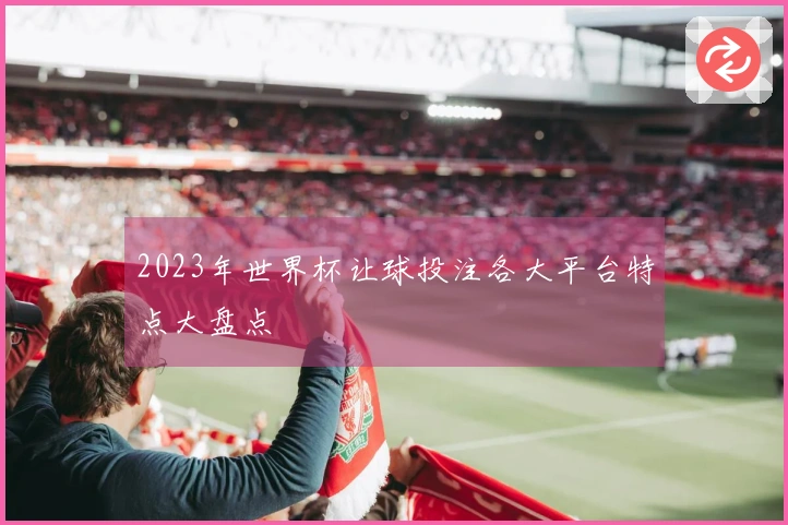 2023年世界杯让球投注各大平台特点大盘点
