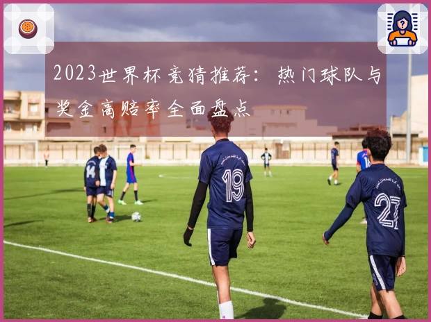 2023世界杯竞猜推荐：热门球队与奖金高赔率全面盘点
